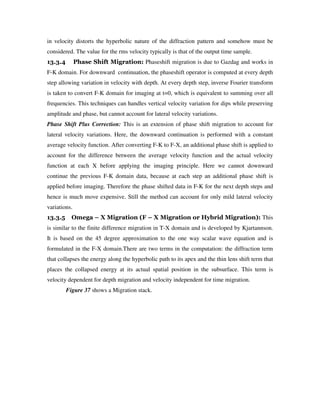 in velocity distorts the hyperbolic nature of the diffraction pattern and somehow must be
considered. The value for the rms velocity typically is that of the output time sample.
13.3.4 Phase Shift Migration: Phaseshift migration is due to Gazdag and works in
F-K domain. For downward continuation, the phaseshift operator is computed at every depth
step allowing variation in velocity with depth. At every depth step, inverse Fourier transform
is taken to convert F-K domain for imaging at t=0, which is equivalent to summing over all
frequencies. This techniques can handles vertical velocity variation for dips while preserving
amplitude and phase, but cannot account for lateral velocity variations.
Phase Shift Plus Correction: This is an extension of phase shift migration to account for
lateral velocity variations. Here, the downward continuation is performed with a constant
average velocity function. After converting F-K to F-X, an additional phase shift is applied to
account for the difference between the average velocity function and the actual velocity
function at each X before applying the imaging principle. Here we cannot downward
continue the previous F-K domain data, because at each step an additional phase shift is
applied before imaging. Therefore the phase shifted data in F-K for the next depth steps and
hence is much move expensive. Still the method can account for only mild lateral velocity
variations.
13.3.5 Omega – X Migration (F – X Migration or Hybrid Migration): This
is similar to the finite difference migration in T-X domain and is developed by Kjartannson.
It is based on the 45 degree approximation to the one way scalar wave equation and is
formulated in the F-X domain.There are two terms in the computation: the diffraction term
that collapses the energy along the hyperbolic path to its apex and the thin lens shift term that
places the collapsed energy at its actual spatial position in the subsurface. This term is
velocity dependent for depth migration and velocity independent for time migration.
Figure 37 shows a Migration stack.
 