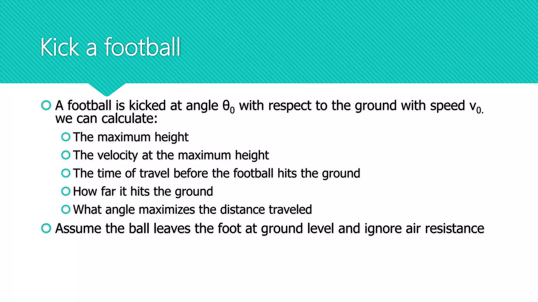 Kick a football
 A football is kicked at angle θ0 with respect to the ground with speed v0.
we can calculate:
The maximum height
The velocity at the maximum height
The time of travel before the football hits the ground
How far it hits the ground
What angle maximizes the distance traveled
 Assume the ball leaves the foot at ground level and ignore air resistance
 
