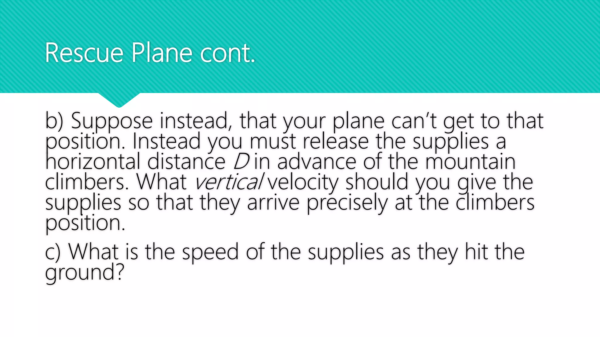 Rescue Plane cont.
b) Suppose instead, that your plane can’t get to that
position. Instead you must release the supplies a
horizontal distance D in advance of the mountain
climbers. What vertical velocity should you give the
supplies so that they arrive precisely at the climbers
position.
c) What is the speed of the supplies as they hit the
ground?
 
