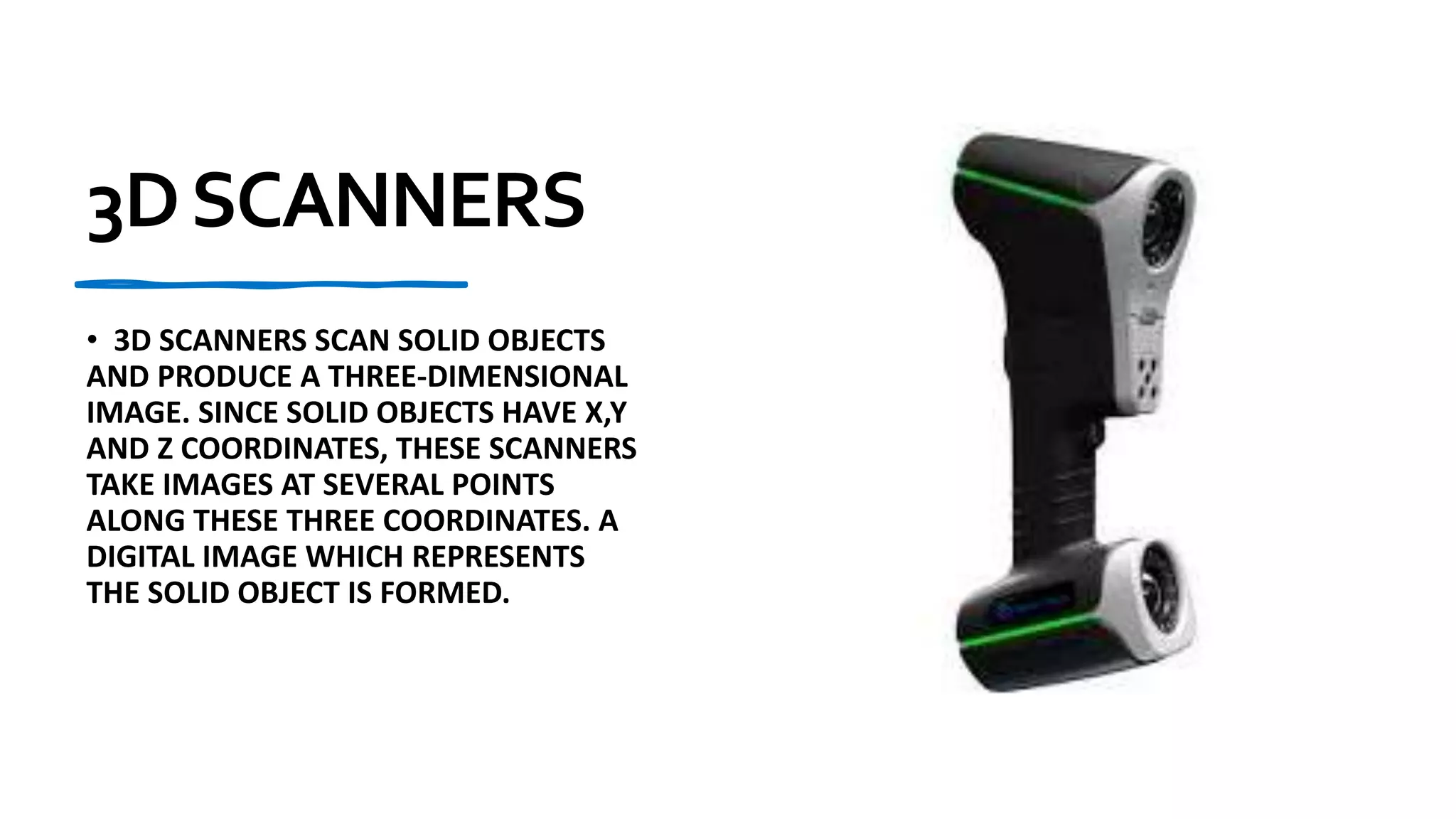 3DSCANNERS
• 3D SCANNERS SCAN SOLID OBJECTS
AND PRODUCE A THREE-DIMENSIONAL
IMAGE. SINCE SOLID OBJECTS HAVE X,Y
AND Z COORDINATES, THESE SCANNERS
TAKE IMAGES AT SEVERAL POINTS
ALONG THESE THREE COORDINATES. A
DIGITAL IMAGE WHICH REPRESENTS
THE SOLID OBJECT IS FORMED.