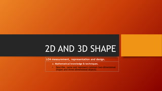 2D AND 3D SHAPE
LO4 measurement, representation and design.
a. Mathematical knowledge & techniques.
• Describe, name and represent common two-dimensional
shapes and three-dimensional objects.
 
