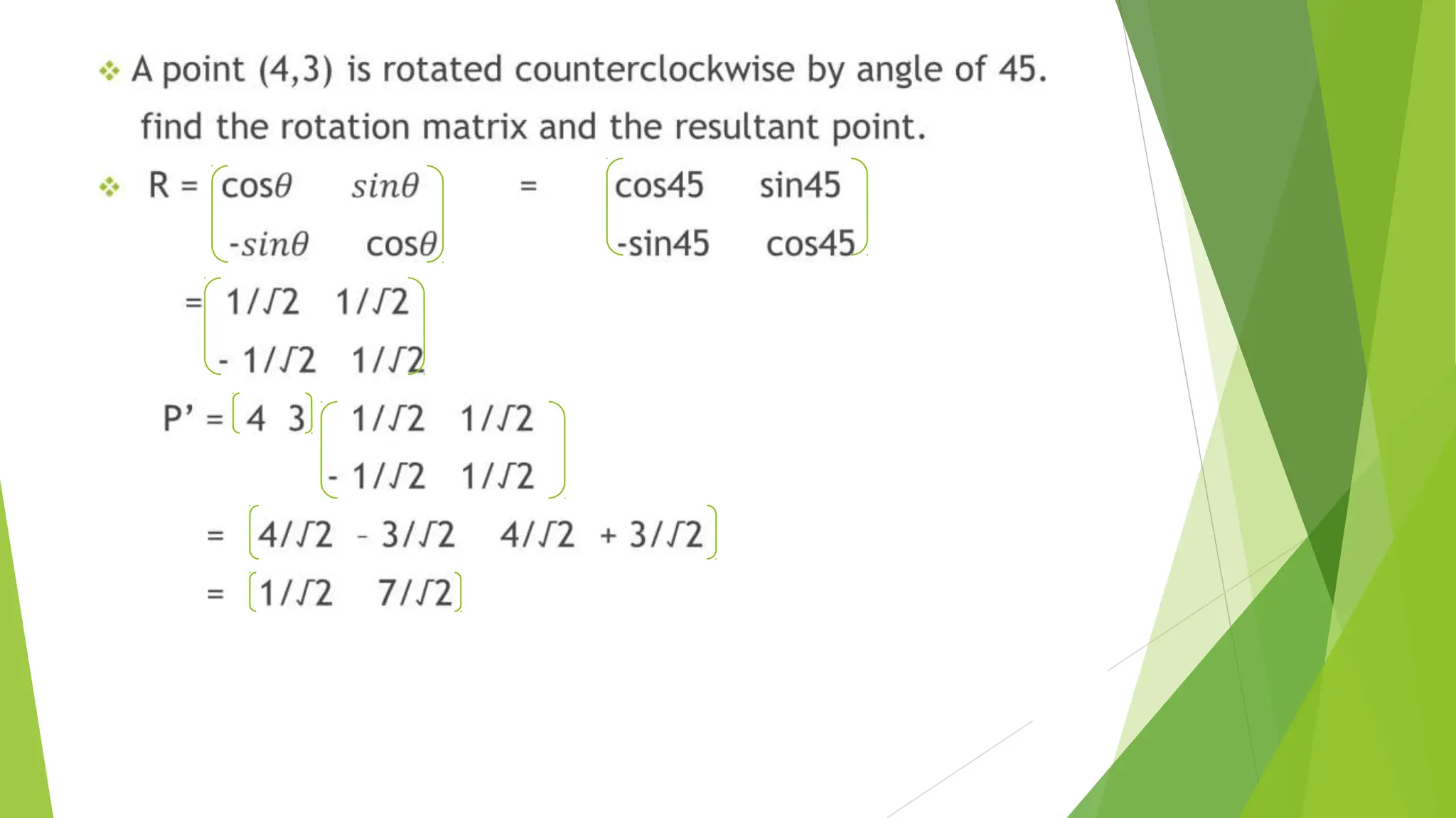 ❖ A point (4,3) is rotated counterclockwise by angle of 45.
find the rotation matrix and the resultant point.
❖ R = cos =
- cos
cos45
-sin45
= 1/√2
sin45
cos45
1/√2
- 1/√2 1/√2
P’ = 4 3 1/√2 1/√2
- 1/√2 1/√2
= 4/√2 – 3/√2 4/√2 + 3/√2
= 1/√2 7/√2
 