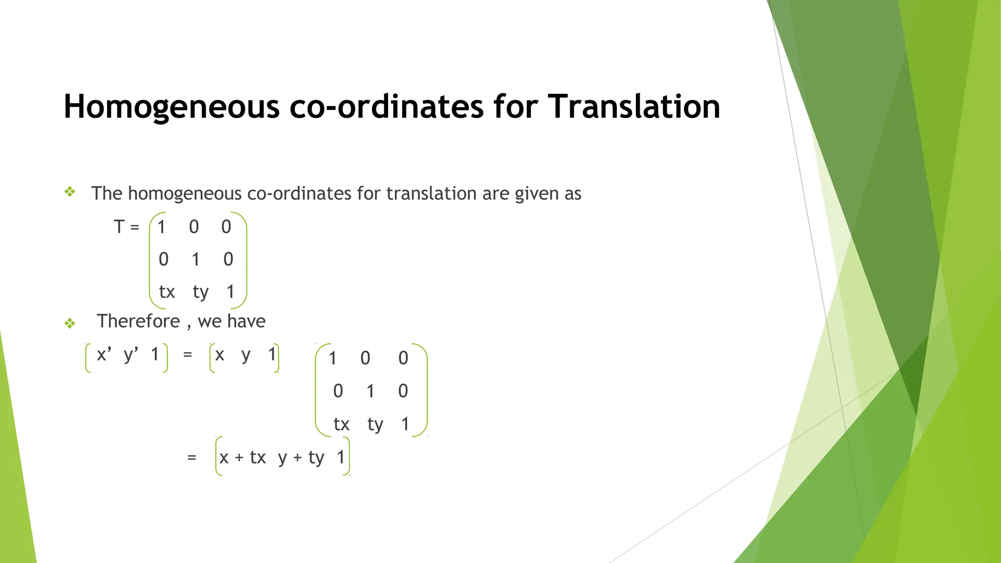 Homogeneous co-ordinates for Translation
❖ The homogeneous co-ordinates for translation are given as
T = 1 0 0
0 1 0
tx ty 1
❖ Therefore , we have
x’ y’ 1 = x y 1 1 0 0
0 1 0
tx ty 1
= x + tx y + ty 1
 