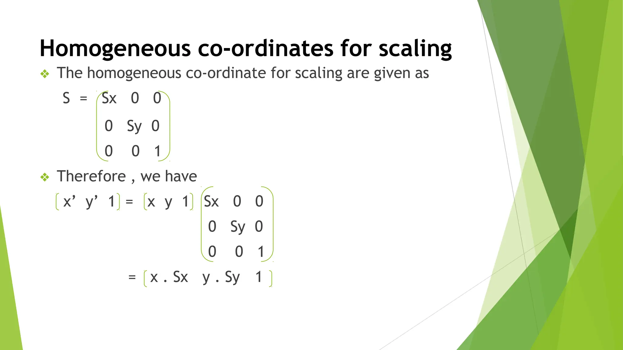 Homogeneous co-ordinates for scaling
❖ The homogeneous co-ordinate for scaling are given as
S = Sx 0 0
0 Sy 0
0 0 1
= x . Sx y . Sy
❖ Therefore , we have
x’ y’ 1 = x y 1 Sx 0 0
0 Sy 0
0 0 1
1
 