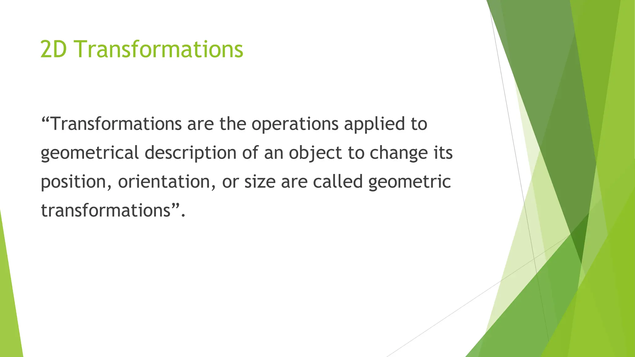 2D Transformations
“Transformations are the operations applied to
geometrical description of an object to change its
position, orientation, or size are called geometric
transformations”.
 
