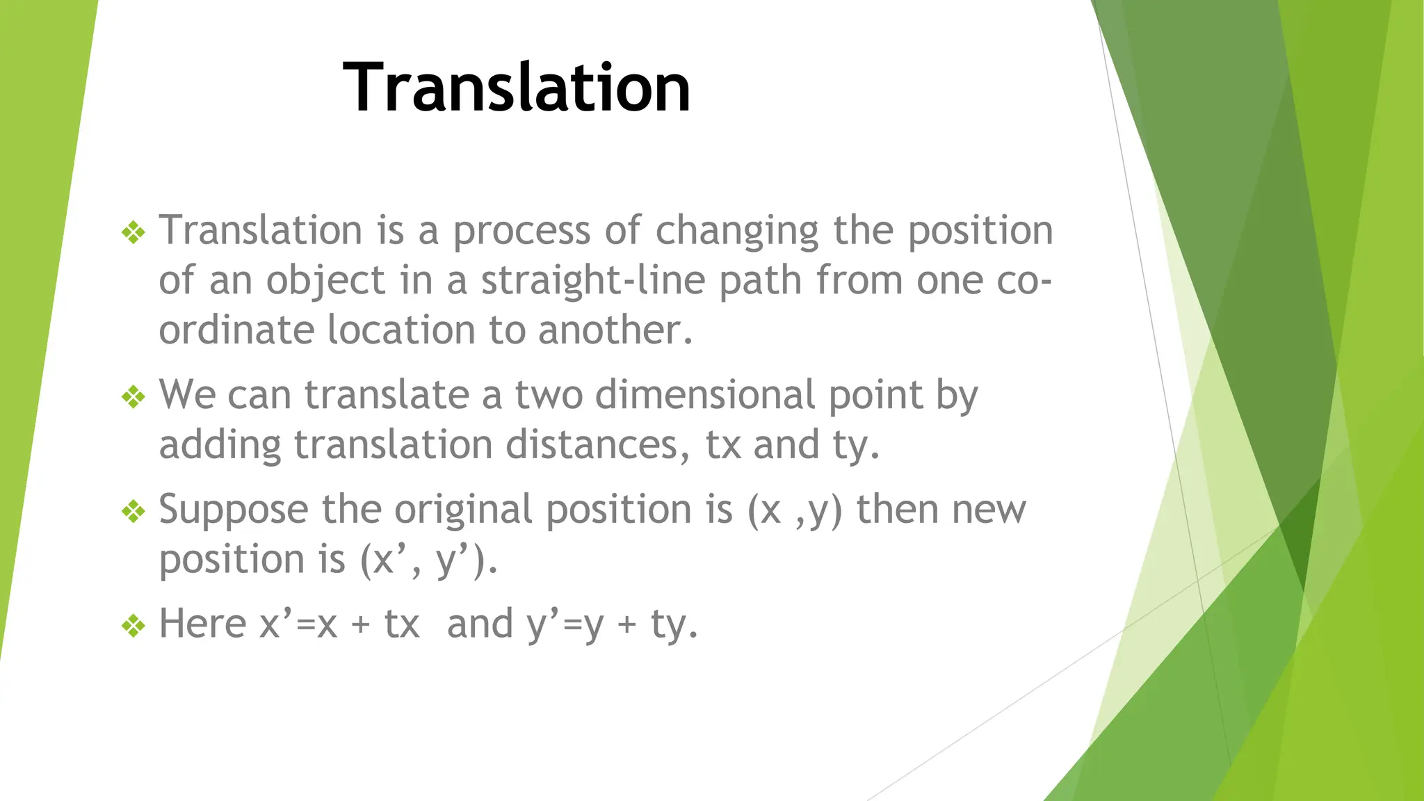 Translation
❖ Translation is a process of changing the position
of an object in a straight-line path from one co-
ordinate location to another.
❖ We can translate a two dimensional point by
adding translation distances, tx and ty.
❖ Suppose the original position is (x ,y) then new
position is (x’, y’).
❖ Here x’=x + tx and y’=y + ty.
 