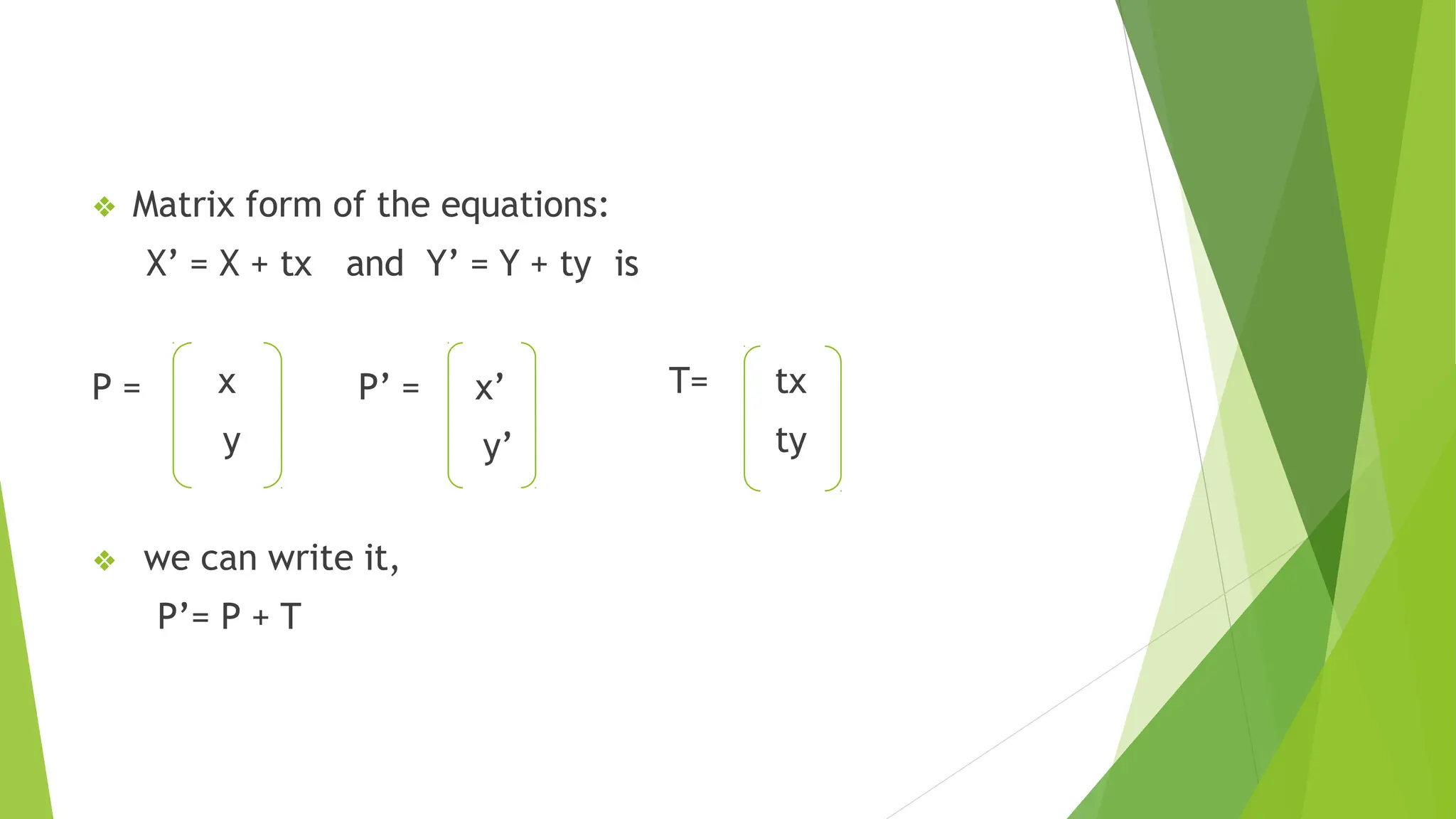 ❖ Matrix form of the equations:
X’ = X + tx and Y’ = Y + ty is
P = x
y
P’ = x’
y’
T= tx
ty
❖ we can write it,
P’= P + T
 