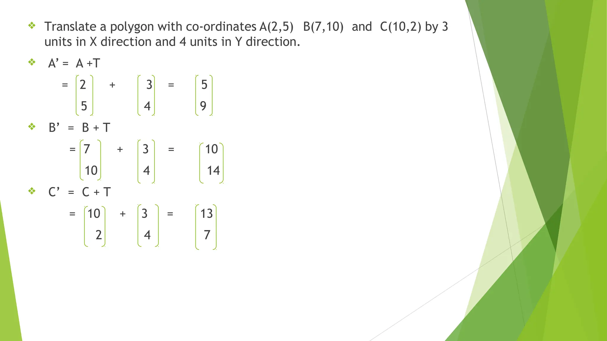 ❖ Translate a polygon with co-ordinates A(2,5) B(7,10) and C(10,2) by 3
units in X direction and 4 units in Y direction.
❖ A’ = A +T
= 2 +
5
3 =
4
5
9
❖ B’ = B + T
= 7
10
C’ = C + T
+ 3 =
4
10
14
❖
= 10 + 3 =
2 4
13
7
 