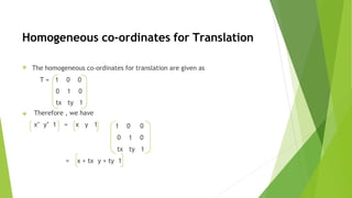 Homogeneous co-ordinates for Translation
❖ The homogeneous co-ordinates for translation are given as
T = 1 0 0
0 1 0
tx ty 1
❖ Therefore , we have
x’ y’ 1 = x y 1 1 0 0
0 1 0
tx ty 1
= x + tx y + ty 1
 