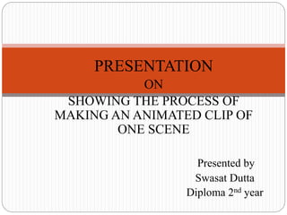 PRESENTATION
ON
SHOWING THE PROCESS OF
MAKING AN ANIMATED CLIP OF
ONE SCENE
Presented by
Swasat Dutta
Diploma 2nd year
 