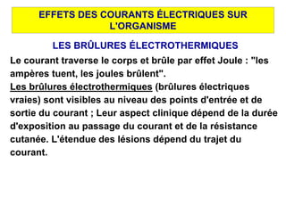 EFFETS DES COURANTS ÉLECTRIQUES SUR
L'ORGANISME
LES BRÛLURES ÉLECTROTHERMIQUES
Le courant traverse le corps et brûle par effet Joule : "les
ampères tuent, les joules brûlent".
Les brûlures électrothermiques (brûlures électriques
vraies) sont visibles au niveau des points d'entrée et de
sortie du courant ; Leur aspect clinique dépend de la durée
d'exposition au passage du courant et de la résistance
cutanée. L'étendue des lésions dépend du trajet du
courant.
 