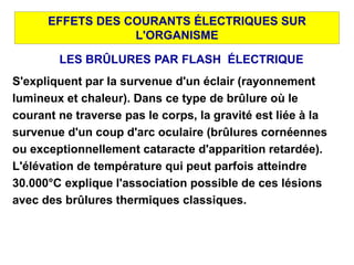 EFFETS DES COURANTS ÉLECTRIQUES SUR
L'ORGANISME
LES BRÛLURES PAR FLASH ÉLECTRIQUE
S'expliquent par la survenue d'un éclair (rayonnement
lumineux et chaleur). Dans ce type de brûlure où le
courant ne traverse pas le corps, la gravité est liée à la
survenue d'un coup d'arc oculaire (brûlures cornéennes
ou exceptionnellement cataracte d'apparition retardée).
L'élévation de température qui peut parfois atteindre
30.000°C explique l'association possible de ces lésions
avec des brûlures thermiques classiques.
 