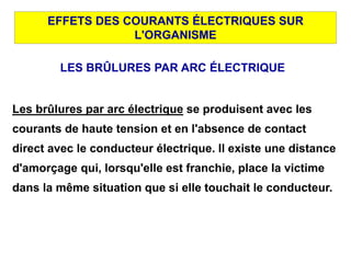 EFFETS DES COURANTS ÉLECTRIQUES SUR
L'ORGANISME
LES BRÛLURES PAR ARC ÉLECTRIQUE
Les brûlures par arc électrique se produisent avec les
courants de haute tension et en l'absence de contact
direct avec le conducteur électrique. Il existe une distance
d'amorçage qui, lorsqu'elle est franchie, place la victime
dans la même situation que si elle touchait le conducteur.
 