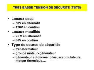 TRES BASSE TENSION DE SECURITE (TBTS)
• Locaux secs
– 50V en alternatif
– 120V en continu
• Locaux mouillés
– 25 V en alternatif
– 60V en continu
• Type de source de sécurité:
– transformateur
– groupe moteur- générateur
– générateur autonome: piles, accumulateurs,
moteur thermique,...
 