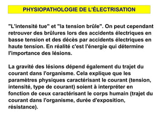 "L'intensité tue" et "la tension brûle". On peut cependant
retrouver des brûlures lors des accidents électriques en
basse tension et des décès par accidents électriques en
haute tension. En réalité c'est l'énergie qui détermine
l'importance des lésions.
La gravité des lésions dépend également du trajet du
courant dans l'organisme. Cela explique que les
paramètres physiques caractérisant le courant (tension,
intensité, type de courant) soient à interpréter en
fonction de ceux caractérisant le corps humain (trajet du
courant dans l'organisme, durée d'exposition,
résistance).
PHYSIOPATHOLOGIE DE L'ÉLECTRISATION
 