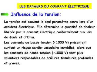 LES DANGERS DU COURANT ÉLECTRIQUE
Influence de la tension:
La tension est souvent le seul paramètre connu lors d'un
accident électrique. Elle détermine la quantité de chaleur
libérée par le courant électrique conformément aux lois
de Joule et d'Ohm.
Les courants de basse tension (<1000 V) présentent
surtout un risque cardio-vasculaire immédiat, alors que
les courants de haute tension (>1000 V) sont plus
volontiers responsables de brûlures tissulaires profondes
et graves.
 