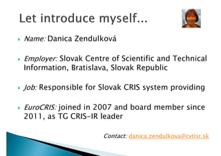 







Name: Danica Zendulková
Employer: Slovak Centre of Scientific and Technical
Information, Bratislava, Slovak Republic
Job: Responsible for Slovak CRIS system providing
EuroCRIS: joined in 2007 and board member since
2011, as TG CRIS-IR leader
Contact: danica.zendulkova@cvtisr.sk

 