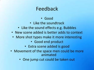 FeedbackGoodLike the soundtrackLike the sound effects e.g. BubblesNew scene added is better adds to contextMore shot types make it more interestingGood end productExtra scene added is goodMovement of the space men could be more animatedOne jump cut could be taken out