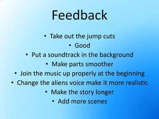 FeedbackTake out the jump cutsGoodPut a soundtrack in the backgroundMake parts smootherJoin the music up properly at the beginningChange the aliens voice make it more realisticMake the story longerAdd more scenes
