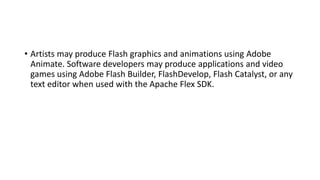 • Artists may produce Flash graphics and animations using Adobe
Animate. Software developers may produce applications and video
games using Adobe Flash Builder, FlashDevelop, Flash Catalyst, or any
text editor when used with the Apache Flex SDK.
 