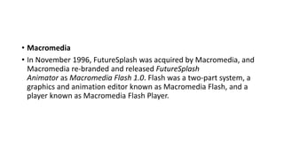 • Macromedia
• In November 1996, FutureSplash was acquired by Macromedia, and
Macromedia re-branded and released FutureSplash
Animator as Macromedia Flash 1.0. Flash was a two-part system, a
graphics and animation editor known as Macromedia Flash, and a
player known as Macromedia Flash Player.
 