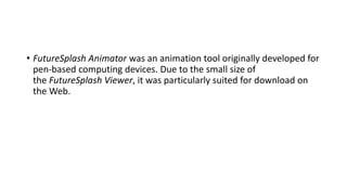 • FutureSplash Animator was an animation tool originally developed for
pen-based computing devices. Due to the small size of
the FutureSplash Viewer, it was particularly suited for download on
the Web.
 