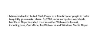 • Macromedia distributed Flash Player as a free browser plugin in order
to quickly gain market share. By 2005, more computers worldwide
had Flash Player installed than any other Web media format,
including Java, QuickTime, RealNetworks and Windows Media Player.
 