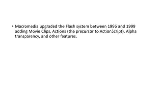 • Macromedia upgraded the Flash system between 1996 and 1999
adding Movie Clips, Actions (the precursor to ActionScript), Alpha
transparency, and other features.
 