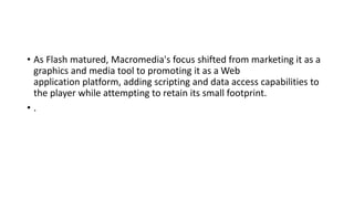 • As Flash matured, Macromedia's focus shifted from marketing it as a
graphics and media tool to promoting it as a Web
application platform, adding scripting and data access capabilities to
the player while attempting to retain its small footprint.
• .
 