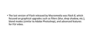 • The last version of Flash released by Macromedia was Flash 8, which
focused on graphical upgrades such as filters (blur, drop shadow, etc.),
blend modes (similar to Adobe Photoshop), and advanced features
for FLV video.
 