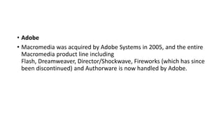 • Adobe
• Macromedia was acquired by Adobe Systems in 2005, and the entire
Macromedia product line including
Flash, Dreamweaver, Director/Shockwave, Fireworks (which has since
been discontinued) and Authorware is now handled by Adobe.
 