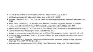 • "FLASH & THE FUTURE OF INTERACTIVE CONTENT". Adobe Systems. July 25, 2017.
• AIR Roadmap Update, Chris Campbell, Adobe Blog, Jul 25, 2017 9:08 AM
• WARREN, CHRISTINA (2012-11-20). "The Life, Death and Rebirth of Adobe Flash". Mashable. Retrieved 2015-
06-11.
• Pinho, Carlos (2009-07-07). "50 Beautiful Flash Websites". Smashing Magazine. Retrieved 2015-06-11.
• Looking back at the best Flash sites of 2009, Adobe Developer Connection, 14 December 2009
• DAVLIN, ANN (2011-06-15). "35 Of The Best 3D Flash Websites Ever". Smashing 3D. Retrieved 2015-06-11.
• 20 Best 3D Websites, Web Designer Drops, September 15, 2012
• Google to automatically convert Flash web ads to HTML5, IT Pro Magazine, Caroline Preece, 27 Feb 2015
• YOUTUBE NOW PLAYS HTML5 VIDEO BY DEFAULT, ESCHEWS ADOBE FLASH, Popular Science, Dan Moren,
January 28, 2015
• Arie Kaufman (1993). Rendering, Visualization and Rasterization Hardware. Springer Science & Business
Media. pp. 86–87. ISBN 978-3-540-56787-5.
• Nigel Chapman; Jenny Chapman (2002) [2000]. Digital Multimedia. Wiley. p. 86. ISBN 0-471-98386-1.
 