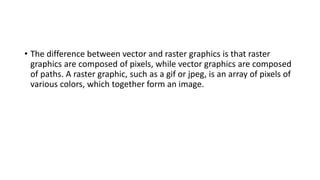 • The difference between vector and raster graphics is that raster
graphics are composed of pixels, while vector graphics are composed
of paths. A raster graphic, such as a gif or jpeg, is an array of pixels of
various colors, which together form an image.
 