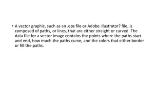 • A vector graphic, such as an .eps file or Adobe Illustrator? file, is
composed of paths, or lines, that are either straight or curved. The
data file for a vector image contains the points where the paths start
and end, how much the paths curve, and the colors that either border
or fill the paths.
 