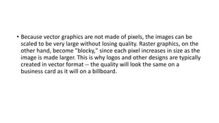 • Because vector graphics are not made of pixels, the images can be
scaled to be very large without losing quality. Raster graphics, on the
other hand, become "blocky," since each pixel increases in size as the
image is made larger. This is why logos and other designs are typically
created in vector format -- the quality will look the same on a
business card as it will on a billboard.
 