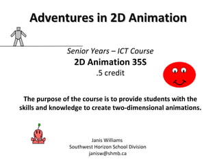 Senior Years – ICT Course 2D Animation 35S .5 credit The purpose of the course is to provide students with the skills and knowledge to create two-dimensional animations. Janis Williams  Southwest Horizon School Division [email_address] Adventures in 2D Animation 