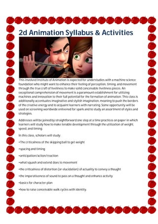 2d Animation Syllabus & Activities

This involved Institute of Animation is expected for understudies with a machine science
foundation who might want to enhance their feeling of perception, timing, and movement
through the true craft of liveliness to make solid conceivable liveliness pieces. An
exceptional comprehension of movement is a paramount establishment for utilizing
machines and innovation to their full potential for the formation of animation. This class is
additionally accentuates imaginative and stylish imagination, meaning to push the borders
of the creative energy and to acquaint learners with narrating. Some opportunity will be
used on screening worldwide enlivened for spark and to study an assortment of styles and
strategies.
Addresses will be joined by straightforward one step at a time practices on paper in which
learners will study how to make tenable development through the utilization of weight,
speed, and timing.
In this class, scholars will study:
•The criticalness of the skipping ball to get weight
•spacing and timing
•anticipation/action/reaction
•what squash and extend does to movement
•the criticalness of distortion (or elucidation) of actuality to convey a thought
•the imperativeness of sound to pass on a thought and enhance activity
•basics for character plan
•how to raise conceivable walk cycles with identity.

 