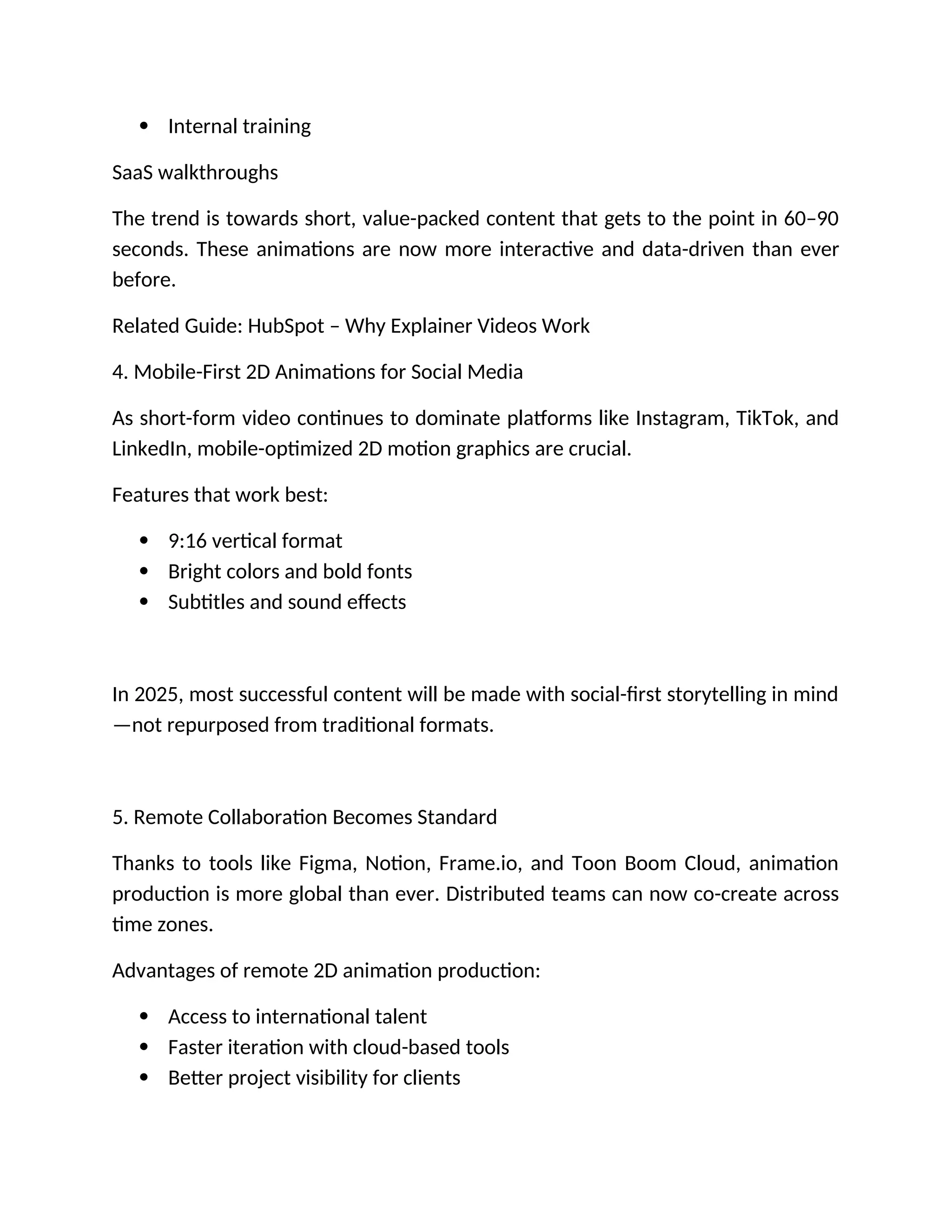  Internal training
SaaS walkthroughs
The trend is towards short, value-packed content that gets to the point in 60–90
seconds. These animations are now more interactive and data-driven than ever
before.
Related Guide: HubSpot – Why Explainer Videos Work
4. Mobile-First 2D Animations for Social Media
As short-form video continues to dominate platforms like Instagram, TikTok, and
LinkedIn, mobile-optimized 2D motion graphics are crucial.
Features that work best:
 9:16 vertical format
 Bright colors and bold fonts
 Subtitles and sound effects
In 2025, most successful content will be made with social-first storytelling in mind
—not repurposed from traditional formats.
5. Remote Collaboration Becomes Standard
Thanks to tools like Figma, Notion, Frame.io, and Toon Boom Cloud, animation
production is more global than ever. Distributed teams can now co-create across
time zones.
Advantages of remote 2D animation production:
 Access to international talent
 Faster iteration with cloud-based tools
 Better project visibility for clients
 