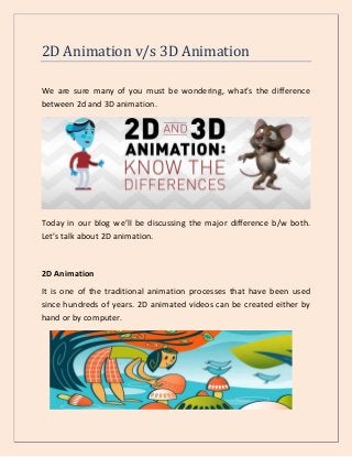 2D Animation v/s 3D Animation
We are sure many of you must be wondering, what’s the difference
between 2d and 3D animation.
Today in our blog we’ll be discussing the major difference b/w both.
Let’s talk about 2D animation.
2D Animation
It is one of the traditional animation processes that have been used
since hundreds of years. 2D animated videos can be created either by
hand or by computer.
 