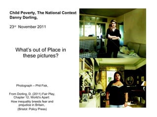 What’s out of Place in these pictures? Photograph – Phil Fisk, From Dorling, D. (2011) Fair Play, Chapter 12, World’s Apart:  How inequality breeds fear and prejudice in Britain,  (Bristol: Policy Press) Child Poverty, The National Context Danny Dorling, 23 rd   November 2011 