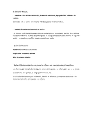 5. El interior del aula.

- Cómo es el salón de clase: mobiliario, materiales educativos, equipamiento, ambiente de
trabajo:

Dentro del aula se cuenta con material didáctico y con el rincón de lectura.



- Cómo están distribuidos los niños en el aula:

Los alumnos están distribuidos de acuerdo a su nivel escolar, acomodados por filas, en la primera
fila se encuentran los alumnos de primer grado, en las siguientes dos filas los alumnos de segundo
grado, y en las ultimas dos filas, los alumnos de tercer grado.



- Quién es el maestro:

Nombre:MiriamAidé Guzmán Cota

Preparación académica: Normal

Años de servicio: 10 años



- Qué actividades realizan los maestros y los niños, y qué materiales educativos utilizan.

Los alumnos, por ejemplo, toman algunos cursos con respecto a su cultura, para que no se pierda.

Se les enseña, por ejemplo, el lenguaje, tradiciones, etc.

Se utilizan diversos libros para enseñarles, además de dinámicas, y materiales didácticos, o en
ocasiones materiales con respecto a su cultura.
 