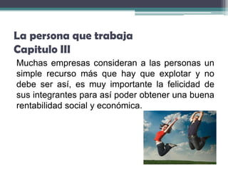 La persona que trabaja
Capitulo III
Muchas empresas consideran a las personas un
simple recurso más que hay que explotar y no
debe ser así, es muy importante la felicidad de
sus integrantes para así poder obtener una buena
rentabilidad social y económica.
 