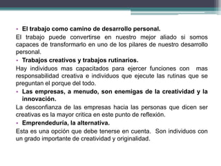 • El trabajo como camino de desarrollo personal.
El trabajo puede convertirse en nuestro mejor aliado si somos
capaces de transformarlo en uno de los pilares de nuestro desarrollo
personal.
• Trabajos creativos y trabajos rutinarios.
Hay individuos mas capacitados para ejercer funciones con mas
responsabilidad creativa e individuos que ejecute las rutinas que se
preguntan el porque del todo.
• Las empresas, a menudo, son enemigas de la creatividad y la
  innovación.
La desconfianza de las empresas hacia las personas que dicen ser
creativas es la mayor critica en este punto de reflexión.
• Emprendeduría, la alternativa.
Esta es una opción que debe tenerse en cuenta. Son individuos con
un grado importante de creatividad y originalidad.
 