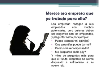 Merece esa empresa que
yo trabaje para ella?
  Las empresas escogen a sus
  empleados        con      muchos
  potenciales, pero quienes deben
  ser exigentes son los empleados,
  y preguntar como por ejemplo:
  • Puedo expresar mi opinión?
  • Que garantías puede darme?
  • Como seré recompensado?
  • Me aceptaran como soy?
  Y miles de preguntas más para
  que el fututo integrante se sienta
  dispuesto a enfrentarse a su
  nuevo reto.
 