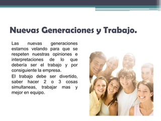 Nuevas Generaciones y Trabajo.
Las      nuevas    generaciones
estamos velando para que se
respeten nuestras opiniones e
interpretaciones de lo que
debería ser el trabajo y por
consiguiente la empresa.
El trabajo debe ser divertido,
saber hacer 2 o 3 cosas
simultaneas, trabajar mas y
mejor en equipo.
 