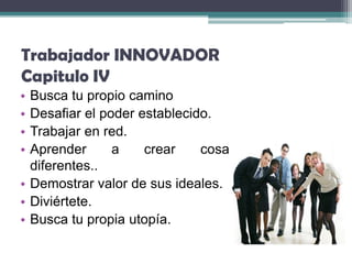 Trabajador INNOVADOR
Capitulo IV
• Busca tu propio camino
• Desafiar el poder establecido.
• Trabajar en red.
• Aprender      a    crear    cosas
  diferentes..
• Demostrar valor de sus ideales.
• Diviértete.
• Busca tu propia utopía.
 
