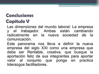 Conclusiones
Capitulo V
Las dimensiones del mundo laboral: La empresa
y el trabajador. Ambas están cambiando
radicalmente en la nueva sociedad de la
comunicación.
Este panorama nos lleva a definir la nueva
empresa del siglo XXI como una empresa que
debe ser Rentable, creativa, que busque la
aportación feliz de sus integrantes para aportar
valor al conjunto que ponga en practica
liderazgos facilitadores.
 