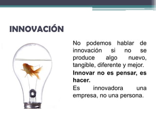 INNOVACIÓN
             No podemos hablar de
             innovación      si no se
             produce       algo    nuevo,
             tangible, diferente y mejor.
             Innovar no es pensar, es
             hacer.
             Es      innovadora      una
             empresa, no una persona.
 