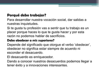 Porqué debo trabajar?
Para desarrollar nuestra vocación social, dar salidas a
nuestras inquietudes.
Si te gusta tu profesión vas a sentir que tu trabajo es un
placer porque haces lo que te gusta hacer y por esta
razón no podemos hablar de sacrificios.
Debo obedecer a mis superiores?
Depende del significado que otorgue el verbo ‘obedecer’,
obedecer no significa estar siempre de acuerdo ni
esconder el desacuerdo.
El desacuerdo es enriquecedor.
Dando a conocer nuestros desacuerdos podemos llegar a
tener éxito y a innovaciones interesantes.
 
