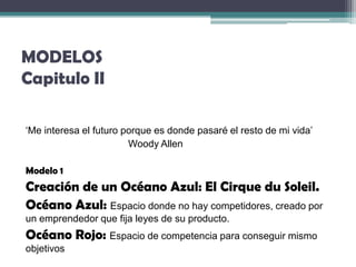 MODELOS
Capitulo II

‘Me interesa el futuro porque es donde pasaré el resto de mi vida’
                        Woody Allen

Modelo 1
Creación de un Océano Azul: El Cirque du Soleil.
Océano Azul: Espacio donde no hay competidores, creado por
un emprendedor que fija leyes de su producto.
Océano Rojo: Espacio de competencia para conseguir mismo
objetivos
 